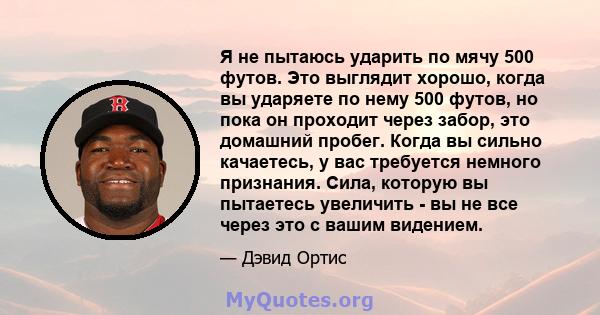 Я не пытаюсь ударить по мячу 500 футов. Это выглядит хорошо, когда вы ударяете по нему 500 футов, но пока он проходит через забор, это домашний пробег. Когда вы сильно качаетесь, у вас требуется немного признания. Сила, 