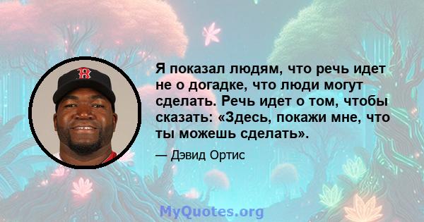 Я показал людям, что речь идет не о догадке, что люди могут сделать. Речь идет о том, чтобы сказать: «Здесь, покажи мне, что ты можешь сделать».