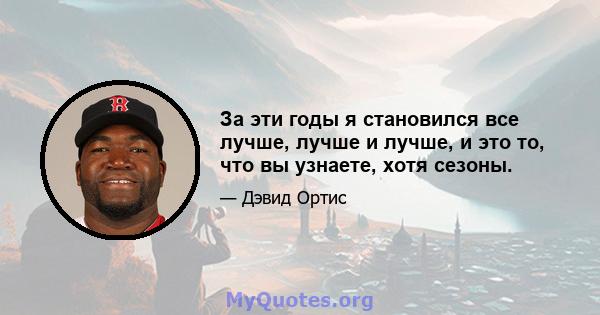 За эти годы я становился все лучше, лучше и лучше, и это то, что вы узнаете, хотя сезоны.