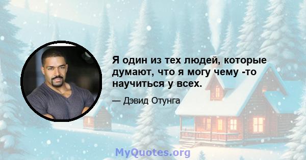 Я один из тех людей, которые думают, что я могу чему -то научиться у всех.