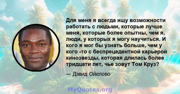 Для меня я всегда ищу возможности работать с людьми, которые лучше меня, которые более опытны, чем я, люди, у которых я могу научиться. И кого я мог бы узнать больше, чем у кого -то с беспрецедентной карьерой