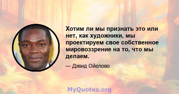 Хотим ли мы признать это или нет, как художники, мы проектируем свое собственное мировоззрение на то, что мы делаем.