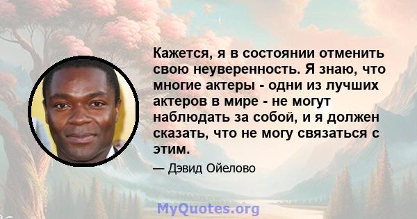 Кажется, я в состоянии отменить свою неуверенность. Я знаю, что многие актеры - одни из лучших актеров в мире - не могут наблюдать за собой, и я должен сказать, что не могу связаться с этим.