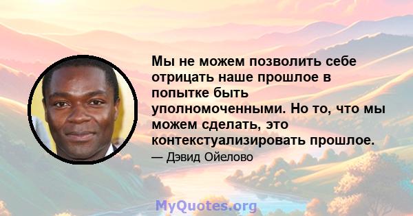 Мы не можем позволить себе отрицать наше прошлое в попытке быть уполномоченными. Но то, что мы можем сделать, это контекстуализировать прошлое.