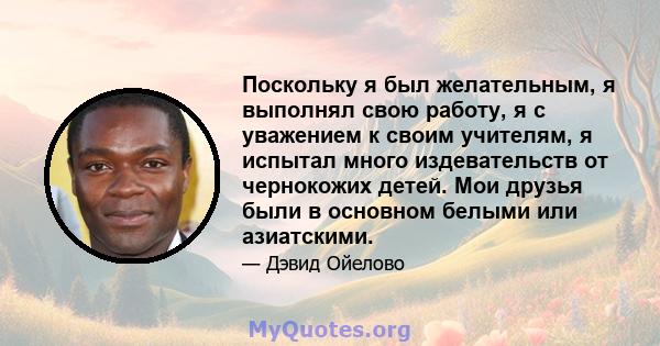 Поскольку я был желательным, я выполнял свою работу, я с уважением к своим учителям, я испытал много издевательств от чернокожих детей. Мои друзья были в основном белыми или азиатскими.