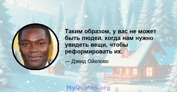 Таким образом, у вас не может быть людей, когда нам нужно увидеть вещи, чтобы реформировать их.