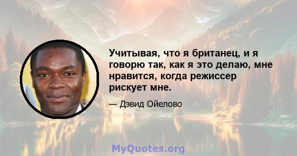 Учитывая, что я британец, и я говорю так, как я это делаю, мне нравится, когда режиссер рискует мне.