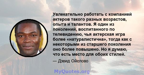 Увлекательно работать с компанией актеров такого разных возрастов, опыта и талантов. Я один из поколений, воспитанного по телевидению, чья актерская игра более «натуралистична», тогда как с некоторыми из старшего