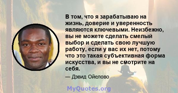 В том, что я зарабатываю на жизнь, доверие и уверенность являются ключевыми. Неизбежно, вы не можете сделать смелый выбор и сделать свою лучшую работу, если у вас их нет, потому что это такая субъективная форма