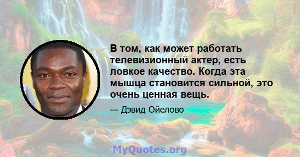 В том, как может работать телевизионный актер, есть ловкое качество. Когда эта мышца становится сильной, это очень ценная вещь.