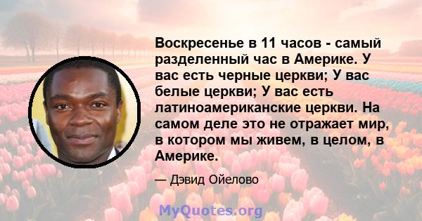 Воскресенье в 11 часов - самый разделенный час в Америке. У вас есть черные церкви; У вас белые церкви; У вас есть латиноамериканские церкви. На самом деле это не отражает мир, в котором мы живем, в целом, в Америке.