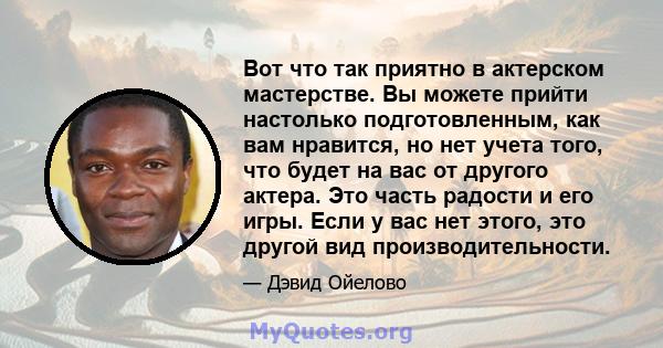 Вот что так приятно в актерском мастерстве. Вы можете прийти настолько подготовленным, как вам нравится, но нет учета того, что будет на вас от другого актера. Это часть радости и его игры. Если у вас нет этого, это