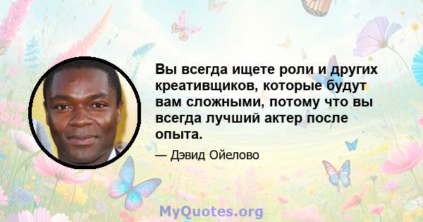 Вы всегда ищете роли и других креативщиков, которые будут вам сложными, потому что вы всегда лучший актер после опыта.