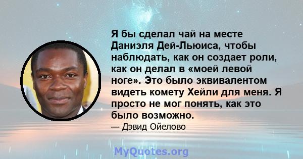 Я бы сделал чай на месте Даниэля Дей-Льюиса, чтобы наблюдать, как он создает роли, как он делал в «моей левой ноге». Это было эквивалентом видеть комету Хейли для меня. Я просто не мог понять, как это было возможно.