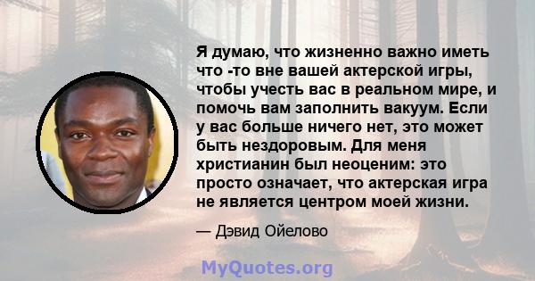 Я думаю, что жизненно важно иметь что -то вне вашей актерской игры, чтобы учесть вас в реальном мире, и помочь вам заполнить вакуум. Если у вас больше ничего нет, это может быть нездоровым. Для меня христианин был