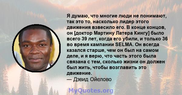 Я думаю, что многие люди не понимают, так это то, насколько лидер этого движения взвесило его. В конце концов, он [доктор Мартину Латера Кингу] было всего 39 лет, когда его убили, и только 36 во время кампании SELMA. Он 