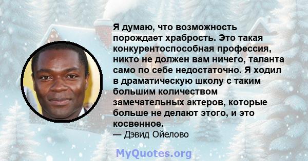 Я думаю, что возможность порождает храбрость. Это такая конкурентоспособная профессия, никто не должен вам ничего, таланта само по себе недостаточно. Я ходил в драматическую школу с таким большим количеством