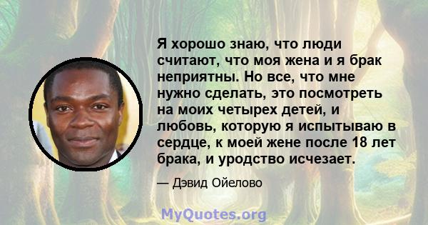 Я хорошо знаю, что люди считают, что моя жена и я брак неприятны. Но все, что мне нужно сделать, это посмотреть на моих четырех детей, и любовь, которую я испытываю в сердце, к моей жене после 18 лет брака, и уродство