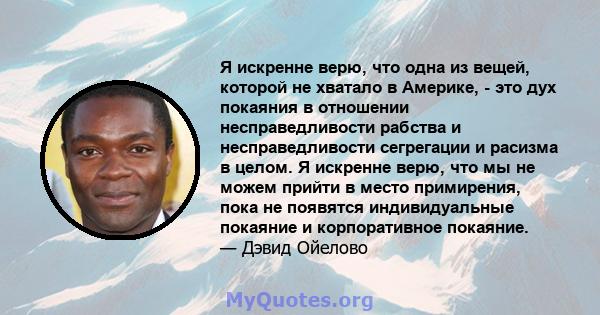 Я искренне верю, что одна из вещей, которой не хватало в Америке, - это дух покаяния в отношении несправедливости рабства и несправедливости сегрегации и расизма в целом. Я искренне верю, что мы не можем прийти в место