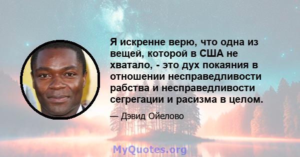 Я искренне верю, что одна из вещей, которой в США не хватало, - это дух покаяния в отношении несправедливости рабства и несправедливости сегрегации и расизма в целом.