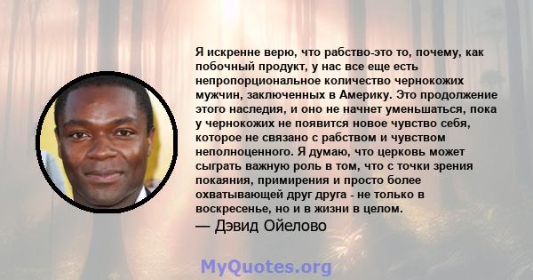 Я искренне верю, что рабство-это то, почему, как побочный продукт, у нас все еще есть непропорциональное количество чернокожих мужчин, заключенных в Америку. Это продолжение этого наследия, и оно не начнет уменьшаться,