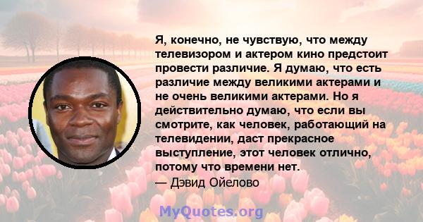 Я, конечно, не чувствую, что между телевизором и актером кино предстоит провести различие. Я думаю, что есть различие между великими актерами и не очень великими актерами. Но я действительно думаю, что если вы смотрите, 