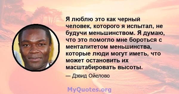 Я люблю это как черный человек, которого я испытал, не будучи меньшинством. Я думаю, что это помогло мне бороться с менталитетом меньшинства, которые люди могут иметь, что может остановить их масштабировать высоты.