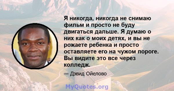 Я никогда, никогда не снимаю фильм и просто не буду двигаться дальше. Я думаю о них как о моих детях, и вы не рожаете ребенка и просто оставляете его на чужом пороге. Вы видите это все через колледж.