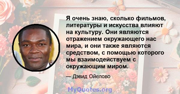 Я очень знаю, сколько фильмов, литературы и искусства влияют на культуру. Они являются отражением окружающего нас мира, и они также являются средством, с помощью которого мы взаимодействуем с окружающим миром.