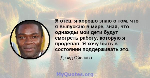 Я отец, я хорошо знаю о том, что я выпускаю в мире, зная, что однажды мои дети будут смотреть работу, которую я проделал. Я хочу быть в состоянии поддерживать это.