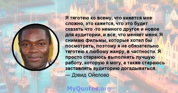 Я тяготею ко всему, что кажется мне сложно, это кажется, что это будет сказать что -то немного другое и новое для аудитории, и все, что меняет меня. Я снимаю фильмы, которые хотел бы посмотреть, поэтому я не обязательно 