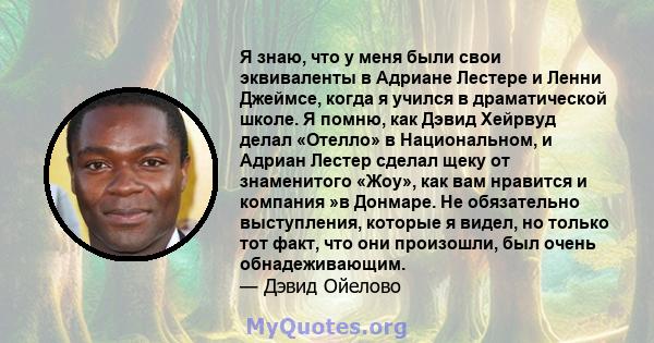 Я знаю, что у меня были свои эквиваленты в Адриане Лестере и Ленни Джеймсе, когда я учился в драматической школе. Я помню, как Дэвид Хейрвуд делал «Отелло» в Национальном, и Адриан Лестер сделал щеку от знаменитого