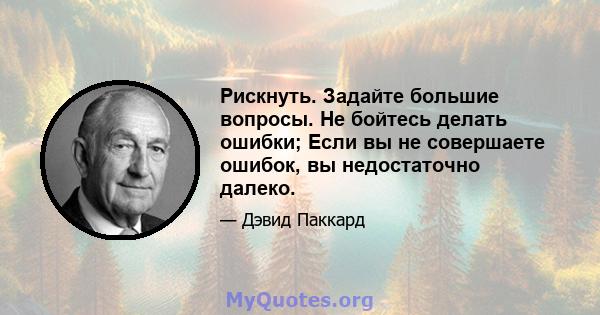 Рискнуть. Задайте большие вопросы. Не бойтесь делать ошибки; Если вы не совершаете ошибок, вы недостаточно далеко.