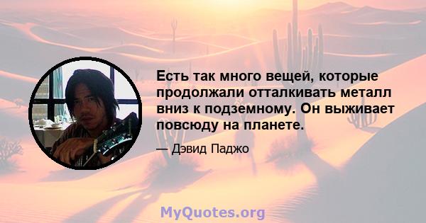 Есть так много вещей, которые продолжали отталкивать металл вниз к подземному. Он выживает повсюду на планете.