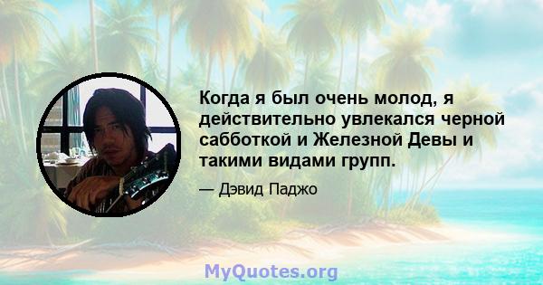 Когда я был очень молод, я действительно увлекался черной сабботкой и Железной Девы и такими видами групп.