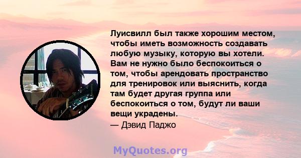 Луисвилл был также хорошим местом, чтобы иметь возможность создавать любую музыку, которую вы хотели. Вам не нужно было беспокоиться о том, чтобы арендовать пространство для тренировок или выяснить, когда там будет