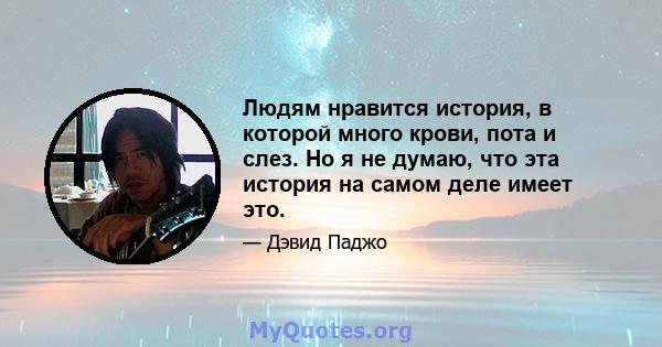 Людям нравится история, в которой много крови, пота и слез. Но я не думаю, что эта история на самом деле имеет это.