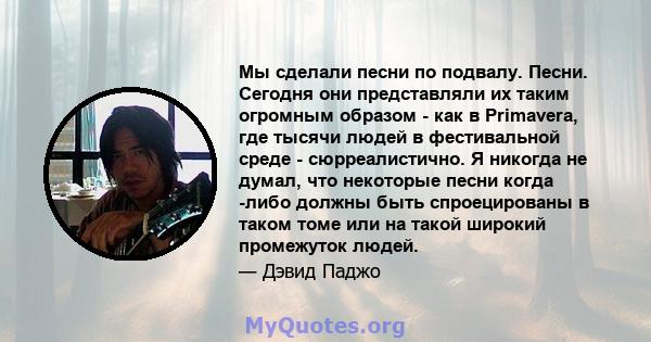 Мы сделали песни по подвалу. Песни. Сегодня они представляли их таким огромным образом - как в Primavera, где тысячи людей в фестивальной среде - сюрреалистично. Я никогда не думал, что некоторые песни когда -либо