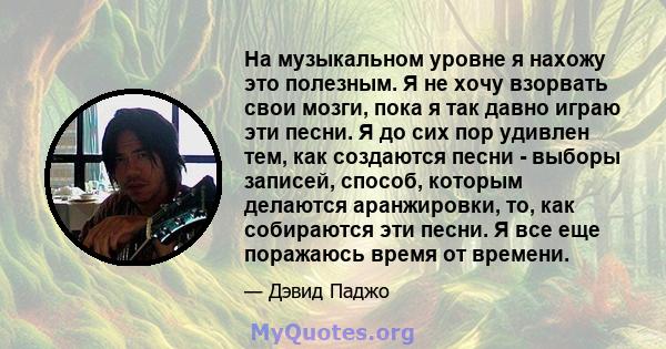 На музыкальном уровне я нахожу это полезным. Я не хочу взорвать свои мозги, пока я так давно играю эти песни. Я до сих пор удивлен тем, как создаются песни - выборы записей, способ, которым делаются аранжировки, то, как 