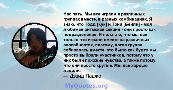 Нас пять. Мы все играли в различных группах вместе, в разных комбинациях. Я знаю, что Тодд [Кук] и Тони [Бейли] - моя любимая ритмская секция - они просто как подразделение. Я полагаю, что мы все только что играли