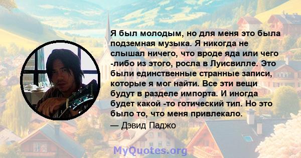 Я был молодым, но для меня это была подземная музыка. Я никогда не слышал ничего, что вроде яда или чего -либо из этого, росла в Луисвилле. Это были единственные странные записи, которые я мог найти. Все эти вещи будут