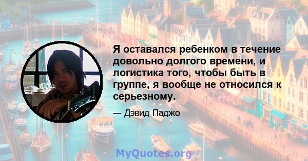 Я оставался ребенком в течение довольно долгого времени, и логистика того, чтобы быть в группе, я вообще не относился к серьезному.