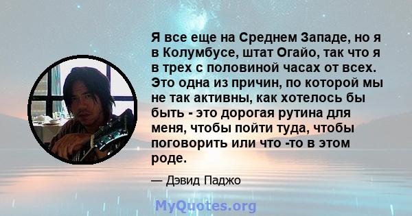 Я все еще на Среднем Западе, но я в Колумбусе, штат Огайо, так что я в трех с половиной часах от всех. Это одна из причин, по которой мы не так активны, как хотелось бы быть - это дорогая рутина для меня, чтобы пойти