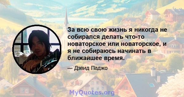 За всю свою жизнь я никогда не собирался делать что-то новаторское или новаторское, и я не собираюсь начинать в ближайшее время.