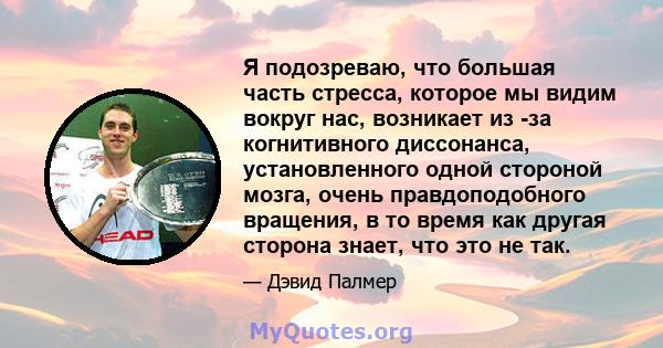 Я подозреваю, что большая часть стресса, которое мы видим вокруг нас, возникает из -за когнитивного диссонанса, установленного одной стороной мозга, очень правдоподобного вращения, в то время как другая сторона знает,