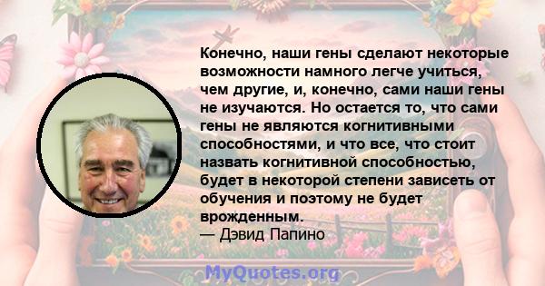 Конечно, наши гены сделают некоторые возможности намного легче учиться, чем другие, и, конечно, сами наши гены не изучаются. Но остается то, что сами гены не являются когнитивными способностями, и что все, что стоит