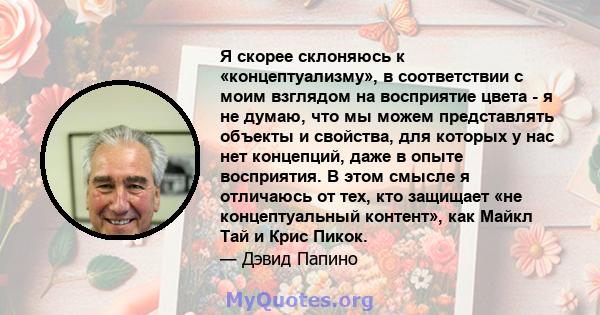 Я скорее склоняюсь к «концептуализму», в соответствии с моим взглядом на восприятие цвета - я не думаю, что мы можем представлять объекты и свойства, для которых у нас нет концепций, даже в опыте восприятия. В этом