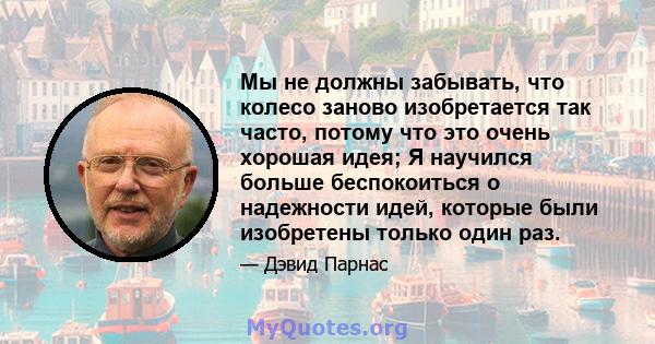 Мы не должны забывать, что колесо заново изобретается так часто, потому что это очень хорошая идея; Я научился больше беспокоиться о надежности идей, которые были изобретены только один раз.