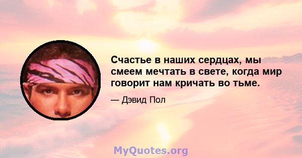 Счастье в наших сердцах, мы смеем мечтать в свете, когда мир говорит нам кричать во тьме.