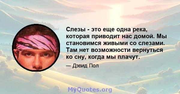 Слезы - это еще одна река, которая приводит нас домой. Мы становимся живыми со слезами. Там нет возможности вернуться ко сну, когда мы плачут.